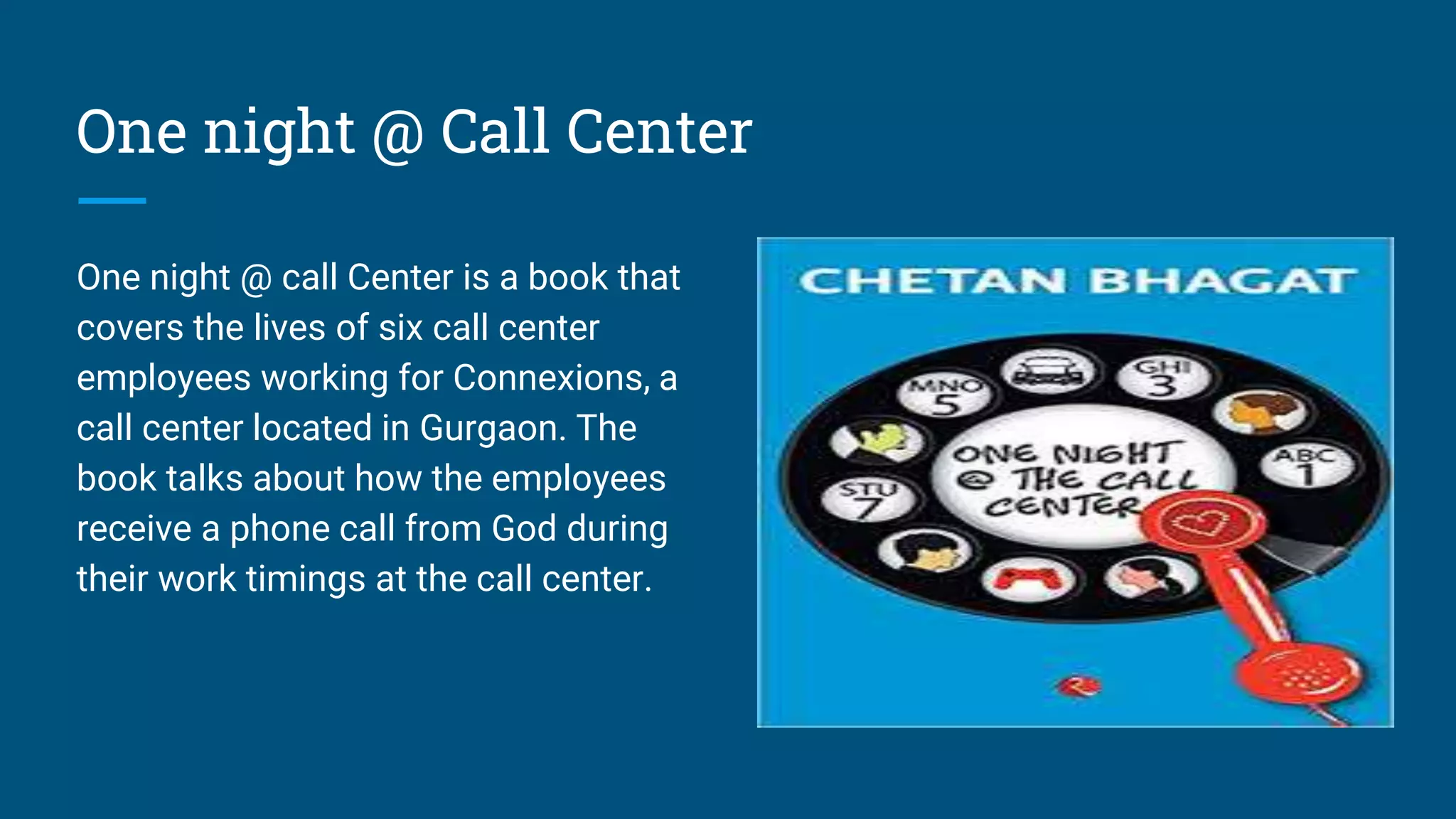 One night @ Call Center
One night @ call Center is a book that
covers the lives of six call center
employees working for Connexions, a
call center located in Gurgaon. The
book talks about how the employees
receive a phone call from God during
their work timings at the call center.
 