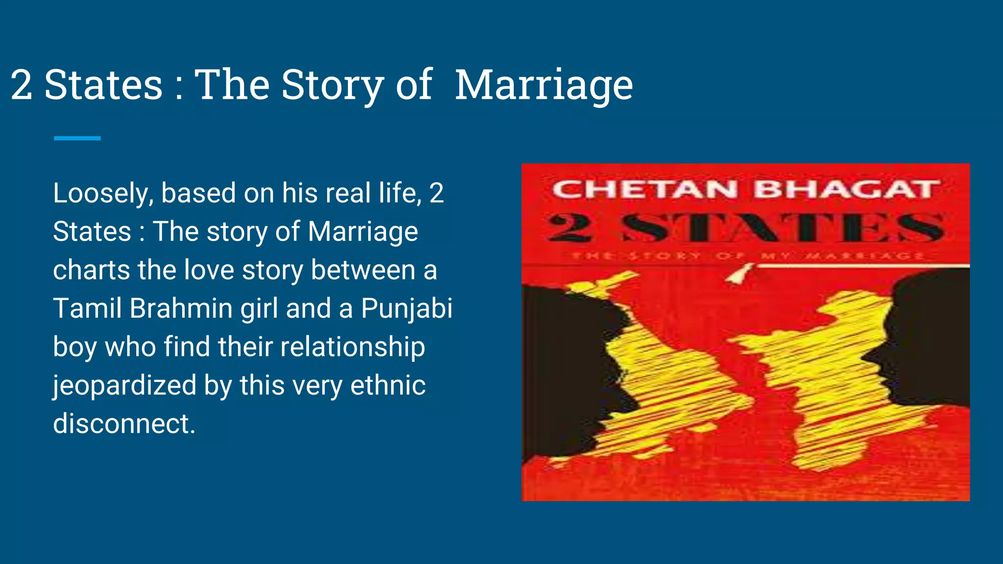 2 States : The Story of Marriage
Loosely, based on his real life, 2
States : The story of Marriage
charts the love story between a
Tamil Brahmin girl and a Punjabi
boy who find their relationship
jeopardized by this very ethnic
disconnect.
 
