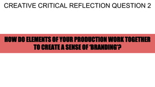 HOW DO ELEMENTS OF YOUR PRODUCTION WORK TOGETHER
TO CREATE A SENSE OF ‘BRANDING’?
CREATIVE CRITICAL REFLECTION QUESTION 2
 
