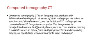 Computed tomography CT
• Computed tomography CT is an imaging that produces a b
3dimensional radiograph . A series of plain radiograph are taken .In
spiral around site of interest ,and the individual 2D radiograph are
converted into 3D image by a computer .The image may be
manipulated to view in different planes ,such as cross section ,making
it possible to see an injury from multiple propectives and improving
diagnostic capabilities when compared to plain radiograph .
 