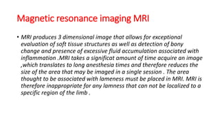 Magnetic resonance imaging MRI
• MRI produces 3 dimensional image that allows for exceptional
evaluation of soft tissue structures as well as detection of bony
change and presence of excessive fluid accumulation associated with
inflammation .MRI takes a significat amount of time acquire an image
,which translates to long anesthesia times and therefore reduces the
size of the area that may be imaged in a single session . The area
thought to be associated with lameness must be placed in MRI. MRI is
therefore inappropriate for any lamness that can not be localized to a
specific region of the limb .
 