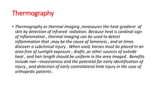 Thermography
• Thermography or thermal imaging ,measaures the heat gradient of
skin by detection of infrared radiation. Because heat is cardinal sign
of inflammation , thermal imaging can be used to detect
inflammation that ,may be the cause of lameness , and at times
discover a subclinical injury . When used, horses must be placed In an
area free of sunlight exposure , drafts ,or other sources of outside
heat , and hair length should be uniform in the area imaged . Benefits
include non –invasiveness and the potential for early identification of
injury , and detection of early contralateral limb injury in the case of
orthopedic patients .
 
