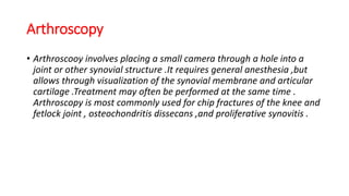Arthroscopy
• Arthroscooy involves placing a small camera through a hole into a
joint or other synovial structure .It requires general anesthesia ,but
allows through visualization of the synovial membrane and articular
cartilage .Treatment may often be performed at the same time .
Arthroscopy is most commonly used for chip fractures of the knee and
fetlock joint , osteochondritis dissecans ,and proliferative synovitis .
 