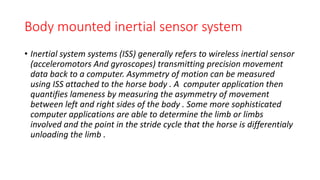 Body mounted inertial sensor system
• Inertial system systems (ISS) generally refers to wireless inertial sensor
(acceleromotors And gyroscopes) transmitting precision movement
data back to a computer. Asymmetry of motion can be measured
using ISS attached to the horse body . A computer application then
quantifies lameness by measuring the asymmetry of movement
between left and right sides of the body . Some more sophisticated
computer applications are able to determine the limb or limbs
involved and the point in the stride cycle that the horse is differentialy
unloading the limb .
 