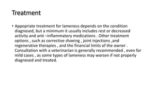 Treatment
• Appopriate treatment for lameness depends on the condition
diagnosed, but a minimum it usually includes rest or decreased
activity and anti –inflammatory medications . Other treatment
options , such as corrective shoeing , joint injections ,and
regenerative therapies , and the financial limits of the owner .
Consultation with a veterinarian is generally recommended , even for
mild cases , as some types of lameness may worsen if not properly
diagnosed and treated.
 