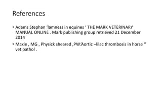 References
• Adams Stephan ‘lamness in equines ‘ THE MARK VETERINARY
MANUAL ONLINE . Mark publishing group retrieved 21 December
2014
• Maxie , MG , Physick sheared ,PW.’Aortic –lilac thrombosis in horse ‘’
vet pathol .
 