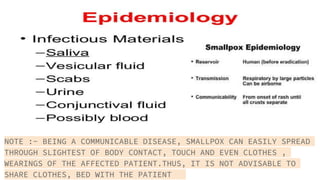 NOTE :- BEING A COMMUNICABLE DISEASE, SMALLPOX CAN EASILY SPREAD
THROUGH SLIGHTEST OF BODY CONTACT, TOUCH AND EVEN CLOTHES ,
WEARINGS OF THE AFFECTED PATIENT.THUS, IT IS NOT ADVISABLE TO
SHARE CLOTHES, BED WITH THE PATIENT
 