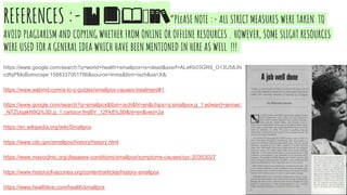 REFERENCES :-🔖📕📖🤔📚”PLeASE NOTE :- ALL STRICT MEASURES WERE TAKEN TO
AVOID PLAGIARISM AND COPYING WHETHER FROM ONLINE OR OFFLINE RESOURCES . HOWEVER, SOME SLIGHT RESOURCES
WERE USED FOR A GENERAL IDEA WHICH HAVE BEEN MENTIONED IN HERE AS WELL !!!
https://www.google.com/search?q=world+health+smallpox+is+dead&sxsrf=ALeKk03GR9_O13U58JN
cdfqPMoBomvcsjw:1588337051756&source=lnms&tbm=isch&sa=X&
https://www.webmd.com/a-to-z-guides/smallpox-causes-treatment#1
https://www.google.com/search?q=smallpox&tbm=isch&hl=en&chips=q:smallpox,g_1:edward+jenner:
_NTZUqakN9Q%3D,g_1:cartoon:fmjBY_12Fk8%3D&hl=en&ved=2a
https://en.wikipedia.org/wiki/Smallpox
https://www.cdc.gov/smallpox/history/history.html
https://www.mayoclinic.org/diseases-conditions/smallpox/symptoms-causes/syc-20353027
https://www.historyofvaccines.org/content/articles/history-smallpox
https://www.healthline.com/health/smallpox
 