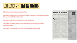 REFERENCES :-🔖🔖📑📑
https://www.britannica.com/science/smallpox
https://www.sciencemag.org/news/2018/01/paper-showing-how-make-smallpox-cousin-
just-got-published-critics-wonder-why
https://www.history.com/news/the-rise-and-fall-of-smallpox
https://www.nationalgeographic.com/science/health-and-human-body/human-
diseases/smallpox/
https://www.merckmanuals.com/home/infections/pox-viruses/smallpox
 