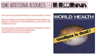SOME ADDITIONAL RESOURCES :-)📙📘📖📑📚📚
https://www.bbc.co.uk/history/british/empire_seapower/smallpox_01.shtml
https://www.google.com/search?q=smallpox&tbm=isch&hl=en&chips=q:s
mallpox,g_1:edward+jenner:_NTZUqakN9Q%3D,g_1:cartoon:fmjBY_12Fk
8%3D&hl=en&ved=2a
https://www.google.com/search?q=Treatment+of+smallpox&tbm=isch&ve
d=2ahUKEwjbxLTwzJLpAhXUGCsKHdMzC6wQ2-
cCegQIABAA&oq=Treatment+of+smallpox&
 