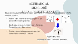Causa asfixia y quemaduras en el tracto respiratorio. Es por eso que no se debe cerrar el baño
mientras se limpia.
¡¡CUIDADO AL
MEZCLAR!!
LEJÍA + DESINFECTANTE
- Mezclar estas sustancias es muy peligroso ya que
causa irritaciones respiratorias.
- Debido a que la reacción entre el cloro y el amoniaco
forma cloraminas y dicloraminas.
- En altas concentraciones de estas sustancias
pueden causar neumonitis y edemas.
NaClO + NH3= NCl3
Hipoclorito de Sodio + Amoniaco = Tricloramina
 