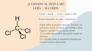 - Puede dañar el sistema nervioso , los ojos, los
pulmones, la piel, el hígado, los riñones y otros
órganos y puede incluso causar cáncer.
- Es un poderoso sedante que puede causar un
desmayo.
- Era utilizado como un anestésico durante las
cirugías muchos años antes.
¡¡CUIDADO AL MEZCLAR!!
LEJÍA + ALCOHOL
C2H6O + NaClO → CHCl3 + NaOH + CO2
Etanol+Hipoclorito de sodio →Cloroformo
 