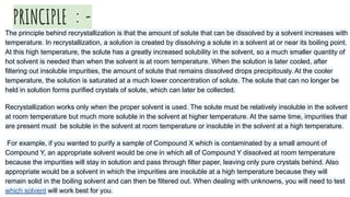 PRINCIPLE : -
The principle behind recrystallization is that the amount of solute that can be dissolved by a solvent increases with
temperature. In recrystallization, a solution is created by dissolving a solute in a solvent at or near its boiling point.
At this high temperature, the solute has a greatly increased solubility in the solvent, so a much smaller quantity of
hot solvent is needed than when the solvent is at room temperature. When the solution is later cooled, after
filtering out insoluble impurities, the amount of solute that remains dissolved drops precipitously. At the cooler
temperature, the solution is saturated at a much lower concentration of solute. The solute that can no longer be
held in solution forms purified crystals of solute, which can later be collected.
Recrystallization works only when the proper solvent is used. The solute must be relatively insoluble in the solvent
at room temperature but much more soluble in the solvent at higher temperature. At the same time, impurities that
are present must be soluble in the solvent at room temperature or insoluble in the solvent at a high temperature.
For example, if you wanted to purify a sample of Compound X which is contaminated by a small amount of
Compound Y, an appropriate solvent would be one in which all of Compound Y dissolved at room temperature
because the impurities will stay in solution and pass through filter paper, leaving only pure crystals behind. Also
appropriate would be a solvent in which the impurities are insoluble at a high temperature because they will
remain solid in the boiling solvent and can then be filtered out. When dealing with unknowns, you will need to test
which solvent will work best for you.
 