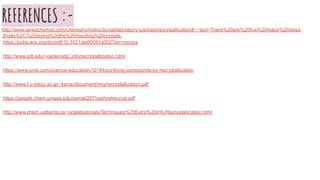 REFERENCES :-http://www.wiredchemist.com/chemistry/instructional/laboratory-tutorials/recrystallization#:~:text=There%20are%20five%20major%20steps
,finally%2C%20drying%20the%20resulting%20crystals.
https://pubs.acs.org/doi/pdf/10.1021/ac60041a002?src=recsys
http://www.pitt.edu/~ceder/add_info/recrystallization.html
https://www.jove.com/science-education/10184/purifying-compounds-by-recrystallization
http://www.f.u-tokyo.ac.jp/~kanai/document/img/recrystallization.pdf
https://people.chem.umass.edu/samal/267/owl/owlrecryst.pdf
http://www.chem.ualberta.ca/~orglabtutorials/Techniques%20Extra%20Info/Recrystallization.html
 