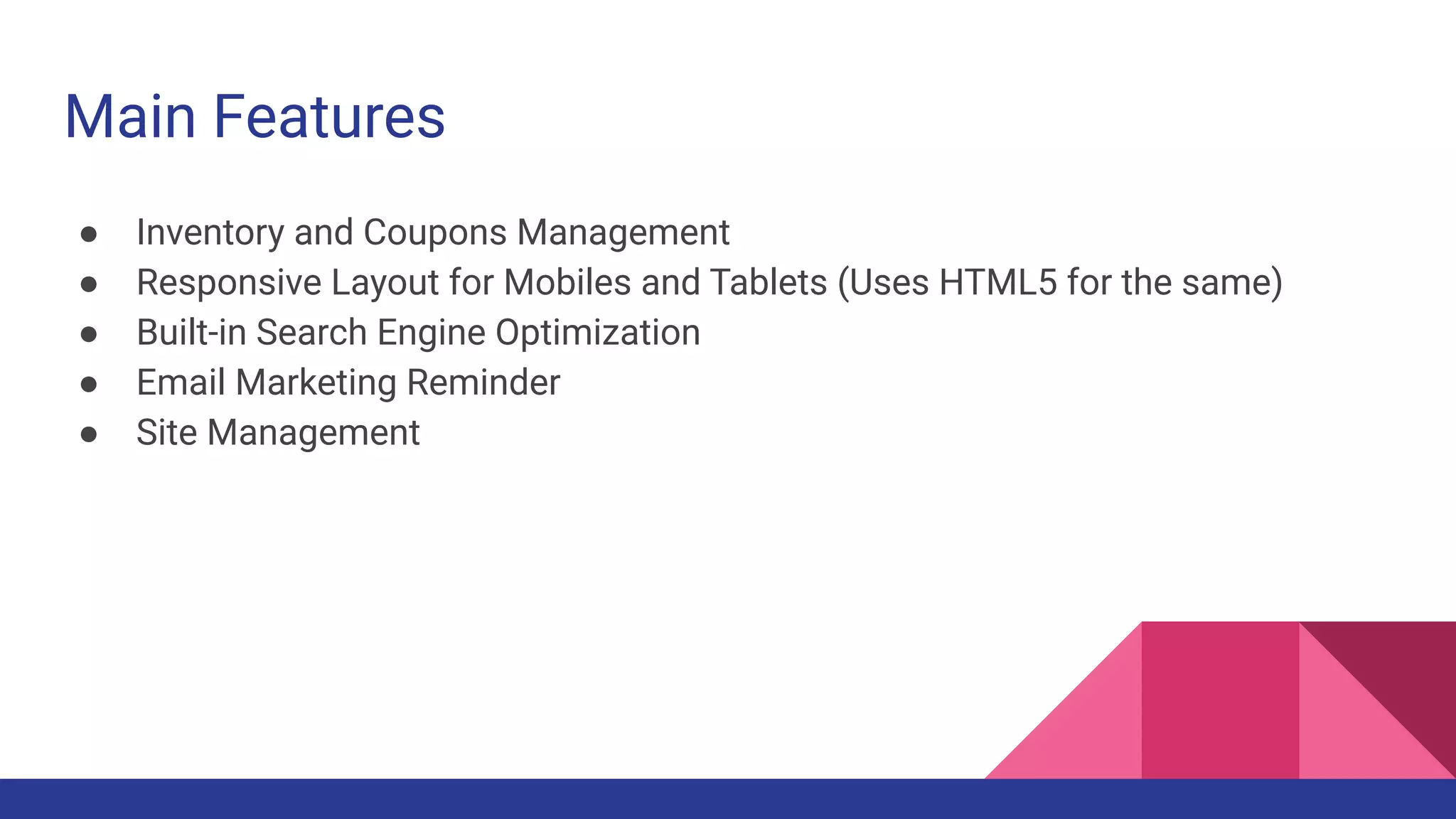 Main Features
● Inventory and Coupons Management
● Responsive Layout for Mobiles and Tablets (Uses HTML5 for the same)
● Built-in Search Engine Optimization
● Email Marketing Reminder
● Site Management
 