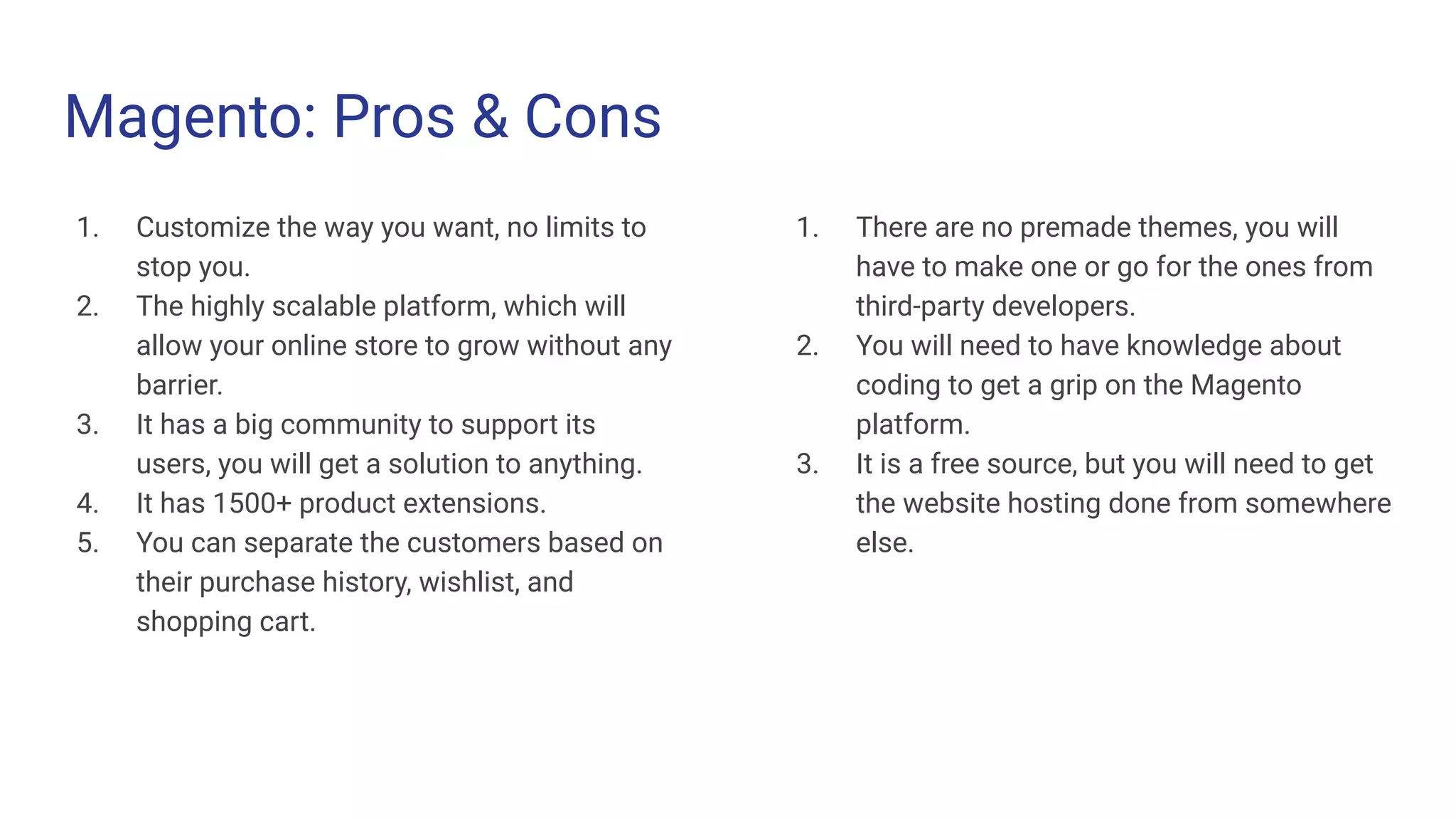 Magento: Pros & Cons
1. Customize the way you want, no limits to
stop you.
2. The highly scalable platform, which will
allow your online store to grow without any
barrier.
3. It has a big community to support its
users, you will get a solution to anything.
4. It has 1500+ product extensions.
5. You can separate the customers based on
their purchase history, wishlist, and
shopping cart.
1. There are no premade themes, you will
have to make one or go for the ones from
third-party developers.
2. You will need to have knowledge about
coding to get a grip on the Magento
platform.
3. It is a free source, but you will need to get
the website hosting done from somewhere
else.
 