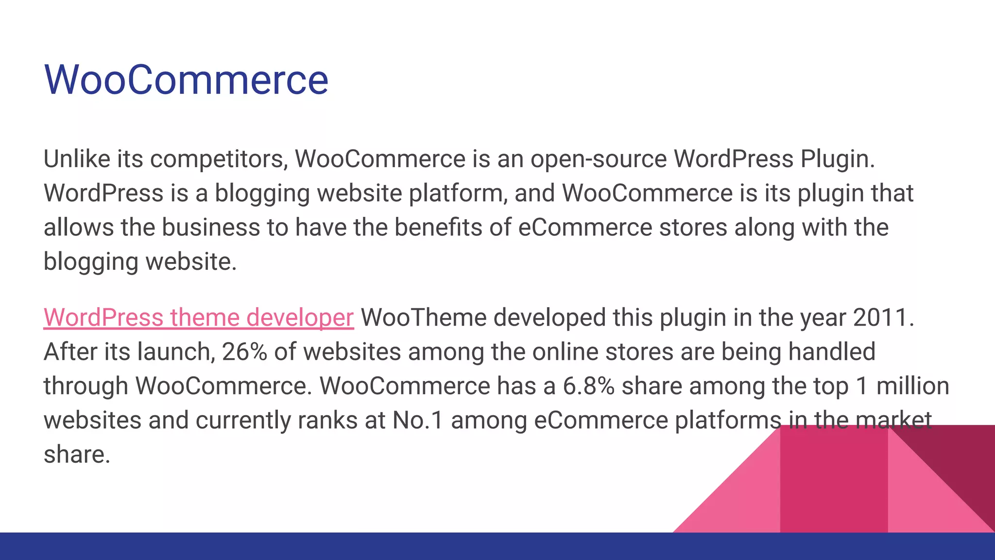 Unlike its competitors, WooCommerce is an open-source WordPress Plugin.
WordPress is a blogging website platform, and WooCommerce is its plugin that
allows the business to have the beneﬁts of eCommerce stores along with the
blogging website.
WordPress theme developer WooTheme developed this plugin in the year 2011.
After its launch, 26% of websites among the online stores are being handled
through WooCommerce. WooCommerce has a 6.8% share among the top 1 million
websites and currently ranks at No.1 among eCommerce platforms in the market
share.
WooCommerce
 