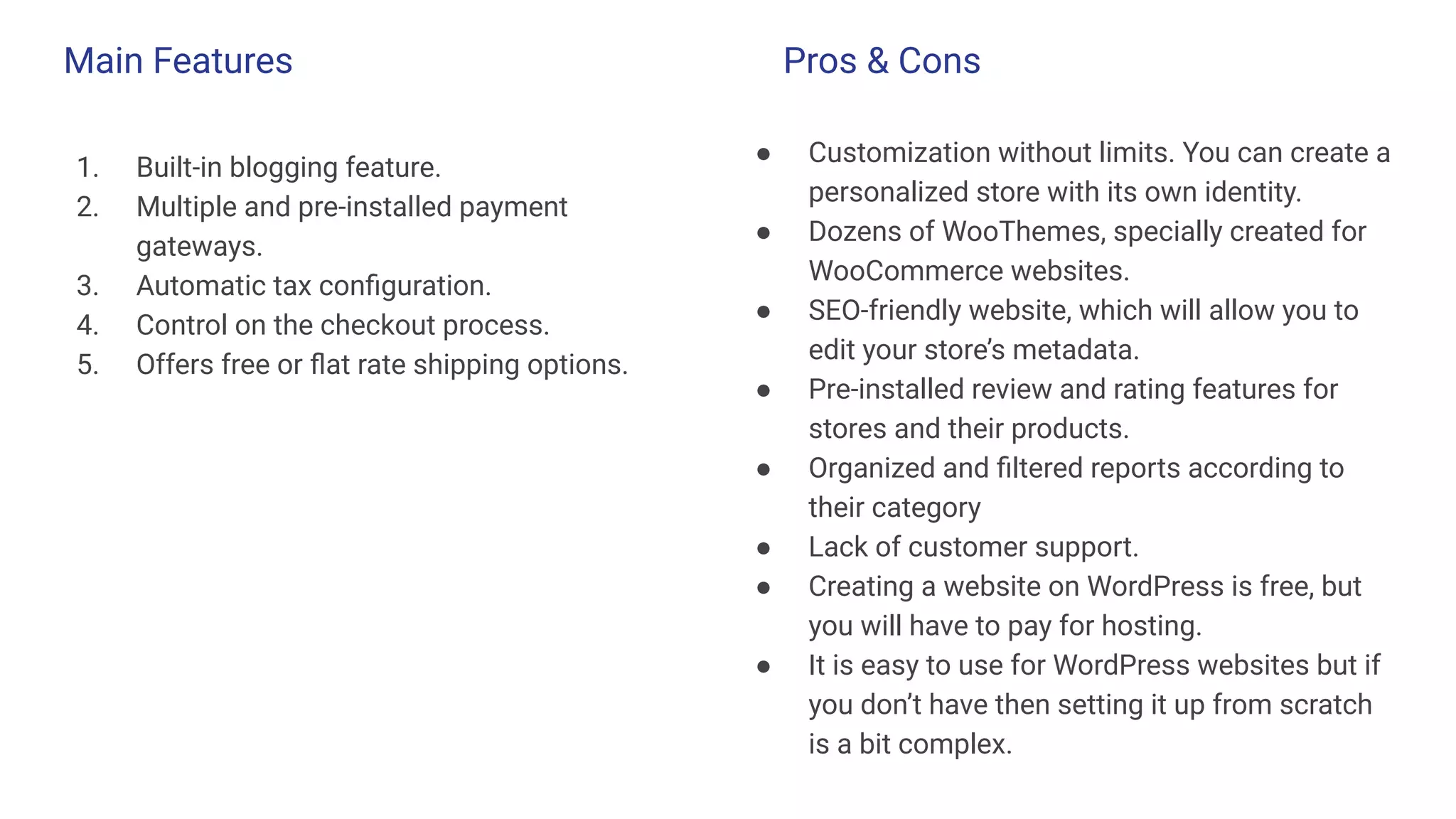 Main Features
1. Built-in blogging feature.
2. Multiple and pre-installed payment
gateways.
3. Automatic tax conﬁguration.
4. Control on the checkout process.
5. Offers free or ﬂat rate shipping options.
● Customization without limits. You can create a
personalized store with its own identity.
● Dozens of WooThemes, specially created for
WooCommerce websites.
● SEO-friendly website, which will allow you to
edit your store’s metadata.
● Pre-installed review and rating features for
stores and their products.
● Organized and ﬁltered reports according to
their category
● Lack of customer support.
● Creating a website on WordPress is free, but
you will have to pay for hosting.
● It is easy to use for WordPress websites but if
you don’t have then setting it up from scratch
is a bit complex.
Pros & Cons
 