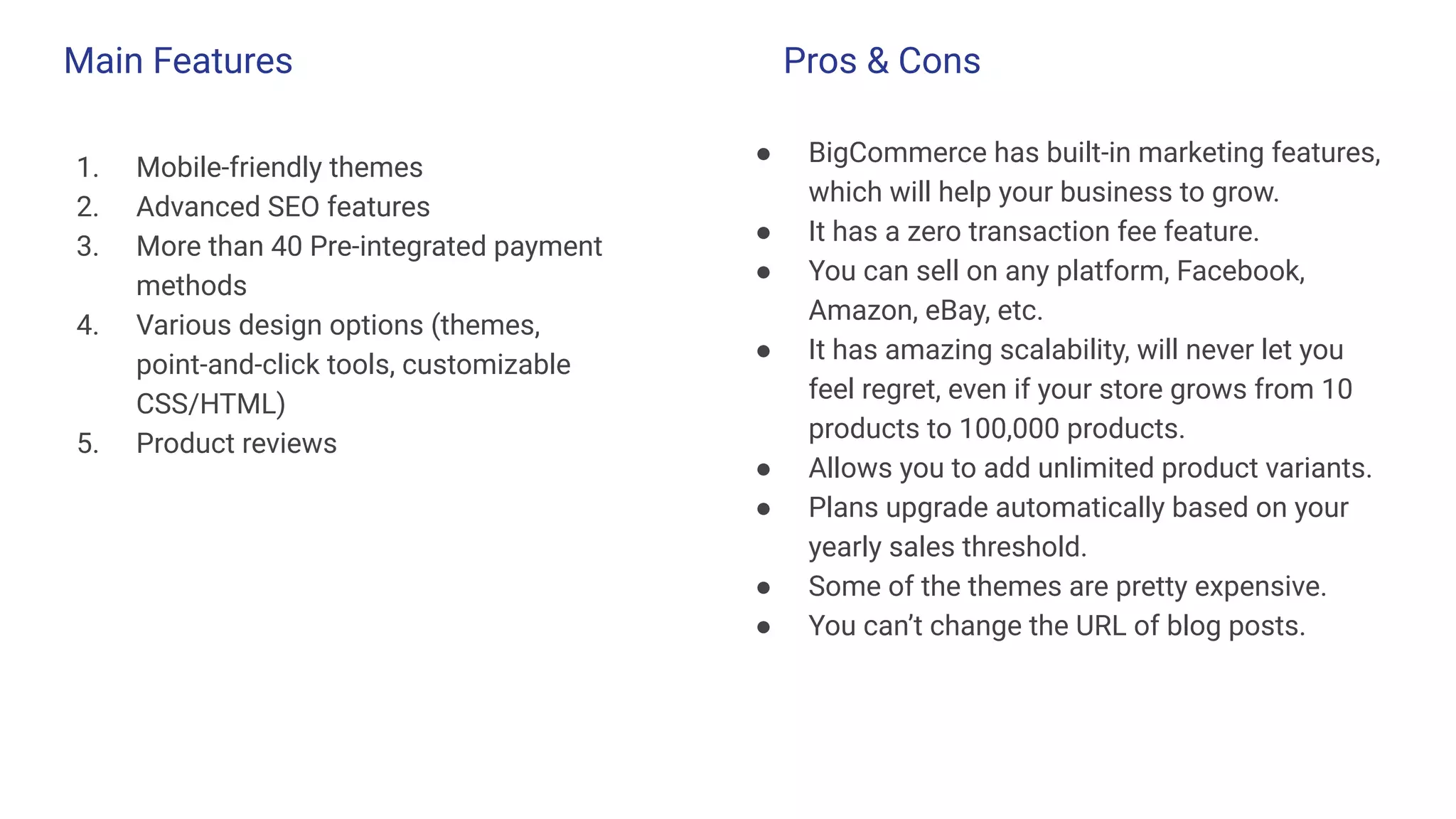 Main Features
1. Mobile-friendly themes
2. Advanced SEO features
3. More than 40 Pre-integrated payment
methods
4. Various design options (themes,
point-and-click tools, customizable
CSS/HTML)
5. Product reviews
● BigCommerce has built-in marketing features,
which will help your business to grow.
● It has a zero transaction fee feature.
● You can sell on any platform, Facebook,
Amazon, eBay, etc.
● It has amazing scalability, will never let you
feel regret, even if your store grows from 10
products to 100,000 products.
● Allows you to add unlimited product variants.
● Plans upgrade automatically based on your
yearly sales threshold.
● Some of the themes are pretty expensive.
● You can’t change the URL of blog posts.
Pros & Cons
 