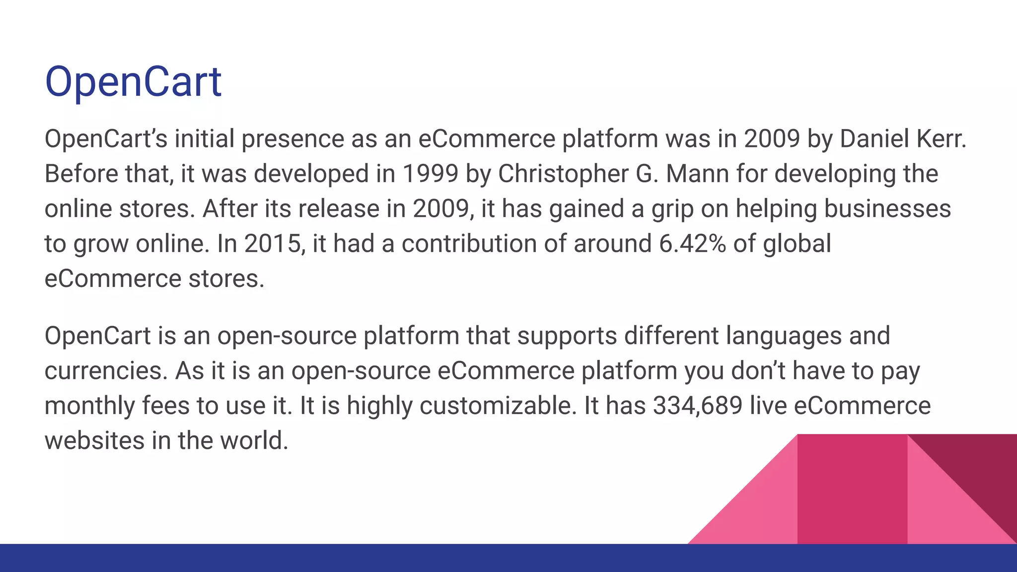 OpenCart
OpenCart’s initial presence as an eCommerce platform was in 2009 by Daniel Kerr.
Before that, it was developed in 1999 by Christopher G. Mann for developing the
online stores. After its release in 2009, it has gained a grip on helping businesses
to grow online. In 2015, it had a contribution of around 6.42% of global
eCommerce stores.
OpenCart is an open-source platform that supports different languages and
currencies. As it is an open-source eCommerce platform you don’t have to pay
monthly fees to use it. It is highly customizable. It has 334,689 live eCommerce
websites in the world.
 