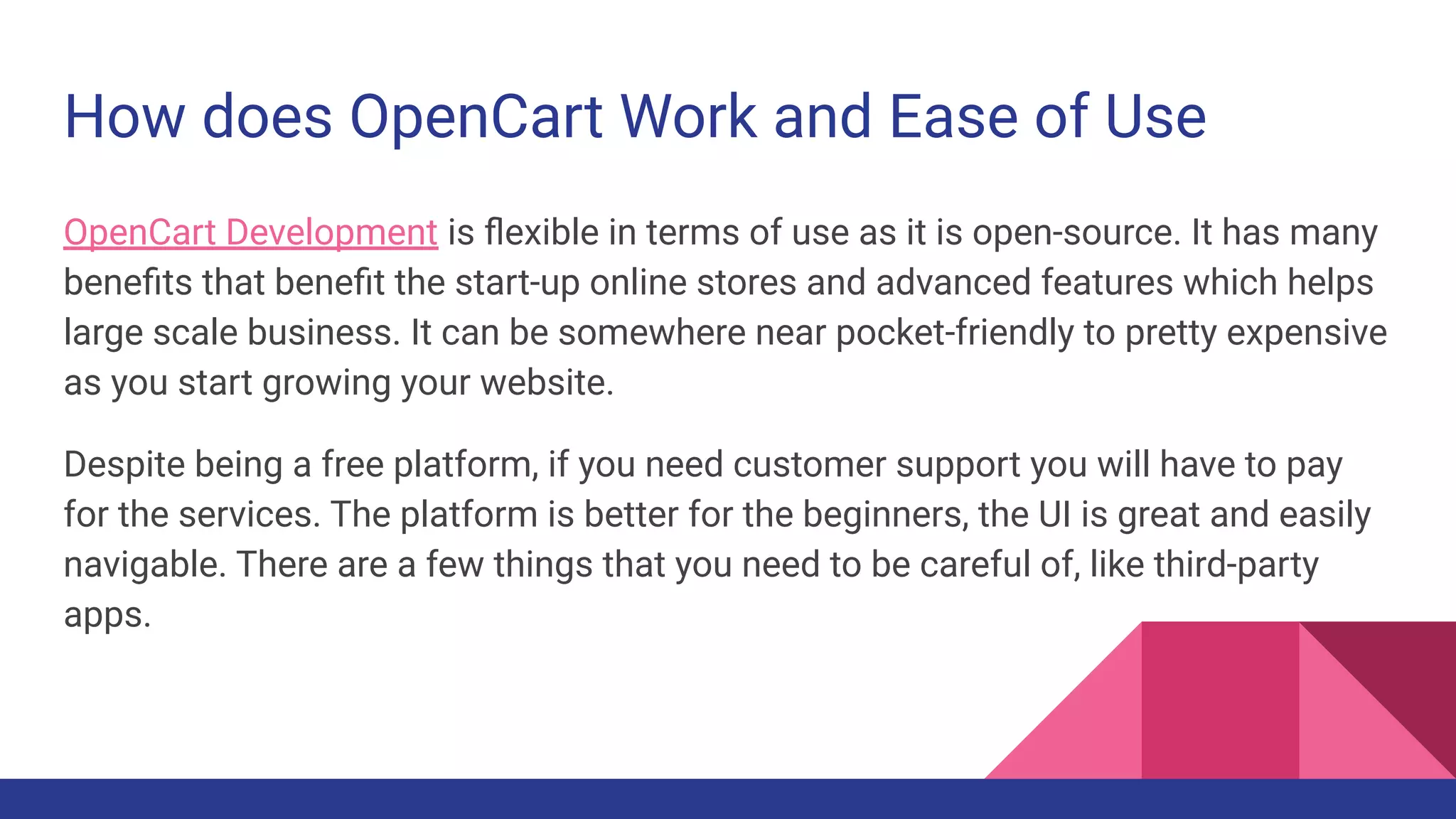 How does OpenCart Work and Ease of Use
OpenCart Development is ﬂexible in terms of use as it is open-source. It has many
beneﬁts that beneﬁt the start-up online stores and advanced features which helps
large scale business. It can be somewhere near pocket-friendly to pretty expensive
as you start growing your website.
Despite being a free platform, if you need customer support you will have to pay
for the services. The platform is better for the beginners, the UI is great and easily
navigable. There are a few things that you need to be careful of, like third-party
apps.
 
