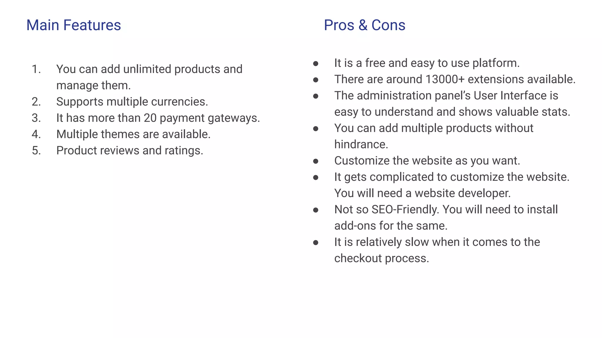 Main Features
1. You can add unlimited products and
manage them.
2. Supports multiple currencies.
3. It has more than 20 payment gateways.
4. Multiple themes are available.
5. Product reviews and ratings.
● It is a free and easy to use platform.
● There are around 13000+ extensions available.
● The administration panel’s User Interface is
easy to understand and shows valuable stats.
● You can add multiple products without
hindrance.
● Customize the website as you want.
● It gets complicated to customize the website.
You will need a website developer.
● Not so SEO-Friendly. You will need to install
add-ons for the same.
● It is relatively slow when it comes to the
checkout process.
Pros & Cons
 