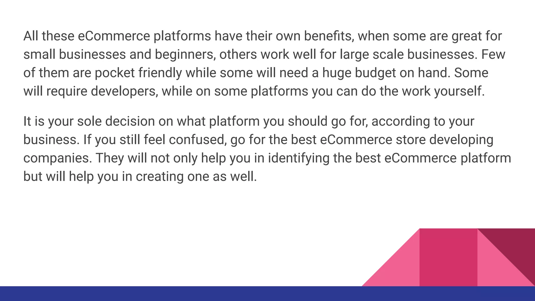 All these eCommerce platforms have their own beneﬁts, when some are great for
small businesses and beginners, others work well for large scale businesses. Few
of them are pocket friendly while some will need a huge budget on hand. Some
will require developers, while on some platforms you can do the work yourself.
It is your sole decision on what platform you should go for, according to your
business. If you still feel confused, go for the best eCommerce store developing
companies. They will not only help you in identifying the best eCommerce platform
but will help you in creating one as well.
 