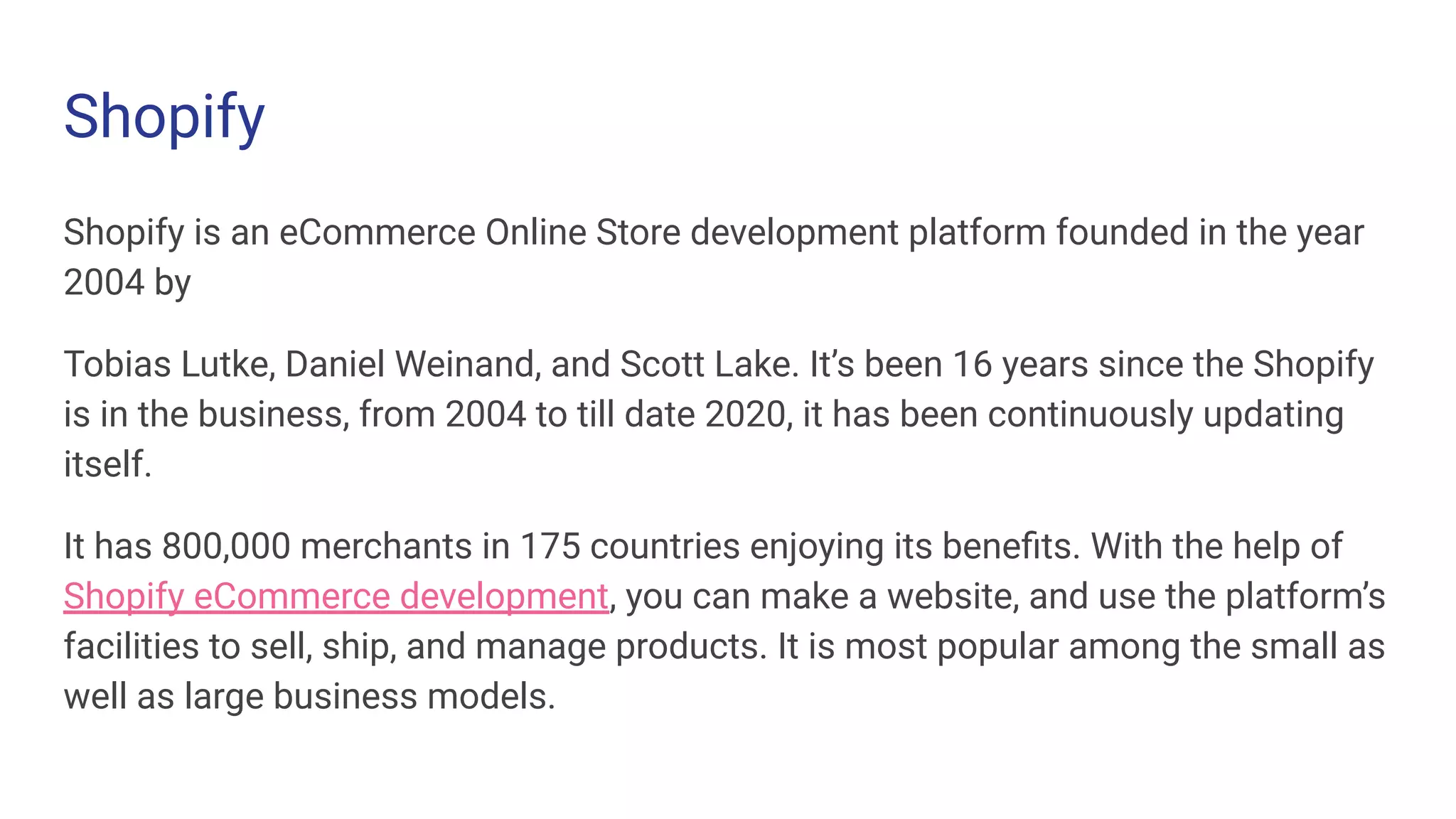Shopify
Shopify is an eCommerce Online Store development platform founded in the year
2004 by
Tobias Lutke, Daniel Weinand, and Scott Lake. It’s been 16 years since the Shopify
is in the business, from 2004 to till date 2020, it has been continuously updating
itself.
It has 800,000 merchants in 175 countries enjoying its beneﬁts. With the help of
Shopify eCommerce development, you can make a website, and use the platform’s
facilities to sell, ship, and manage products. It is most popular among the small as
well as large business models.
 