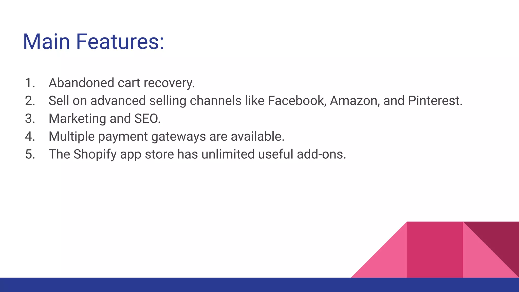 Main Features:
1. Abandoned cart recovery.
2. Sell on advanced selling channels like Facebook, Amazon, and Pinterest.
3. Marketing and SEO.
4. Multiple payment gateways are available.
5. The Shopify app store has unlimited useful add-ons.
 