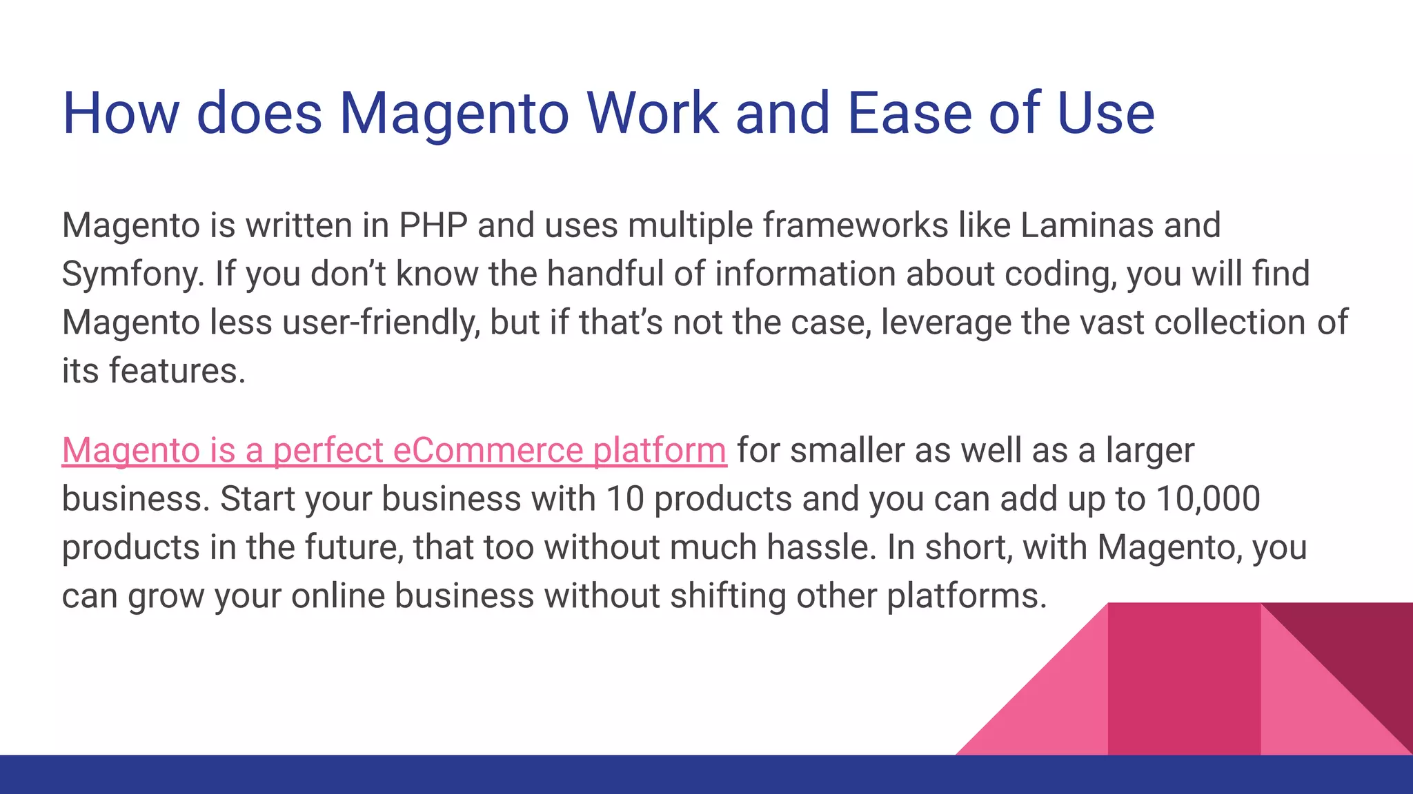 How does Magento Work and Ease of Use
Magento is written in PHP and uses multiple frameworks like Laminas and
Symfony. If you don’t know the handful of information about coding, you will ﬁnd
Magento less user-friendly, but if that’s not the case, leverage the vast collection of
its features.
Magento is a perfect eCommerce platform for smaller as well as a larger
business. Start your business with 10 products and you can add up to 10,000
products in the future, that too without much hassle. In short, with Magento, you
can grow your online business without shifting other platforms.
 