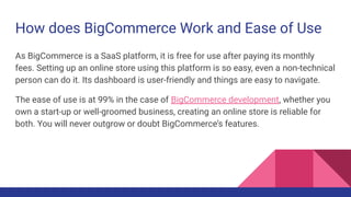 How does BigCommerce Work and Ease of Use
As BigCommerce is a SaaS platform, it is free for use after paying its monthly
fees. Setting up an online store using this platform is so easy, even a non-technical
person can do it. Its dashboard is user-friendly and things are easy to navigate.
The ease of use is at 99% in the case of BigCommerce development, whether you
own a start-up or well-groomed business, creating an online store is reliable for
both. You will never outgrow or doubt BigCommerce’s features.
 