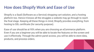 How does Shopify Work and Ease of Use
Shopify is a SaaS (Software as a Service) shopping cart solution, and a hosting
platform too. Hence it knows all the struggles a website may go through to reach
the ﬁnal stage. Keeping all these things in mind, Shopify provides everything, from
hosting to SSL certiﬁcate (for security purpose).
Ease of use should be at 95% when you are choosing an eCommerce platform.
Even if you are a beginner you will be able to locate the features on the screen and
use it effectively. Through the admin panel access, you will be able to store data,
products, and process orders.
 