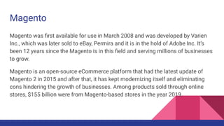 Magento
Magento was ﬁrst available for use in March 2008 and was developed by Varien
Inc., which was later sold to eBay, Permira and it is in the hold of Adobe Inc. It’s
been 12 years since the Magento is in this ﬁeld and serving millions of businesses
to grow.
Magento is an open-source eCommerce platform that had the latest update of
Magento 2 in 2015 and after that, it has kept modernizing itself and eliminating
cons hindering the growth of businesses. Among products sold through online
stores, $155 billion were from Magento-based stores in the year 2019.
 