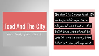 Food And The City
Your food, your city !!
We don’t just make food. We
make people’s experience.
Maywood was built on the
belief that food should be
special, and we carry that
belief into everything we do.
 