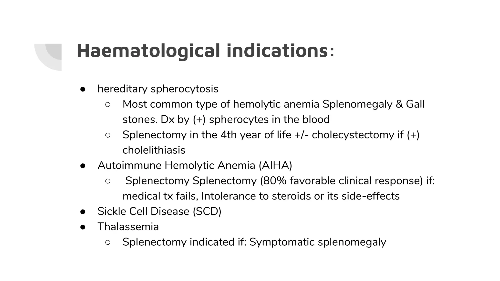 Haematological indications:
● hereditary spherocytosis
○ Most common type of hemolytic anemia Splenomegaly & Gall
stones. Dx by (+) spherocytes in the blood
○ Splenectomy in the 4th year of life +/- cholecystectomy if (+)
cholelithiasis
● Autoimmune Hemolytic Anemia (AIHA)
○ Splenectomy Splenectomy (80% favorable clinical response) if:
medical tx fails, Intolerance to steroids or its side-effects
● Sickle Cell Disease (SCD)
● Thalassemia
○ Splenectomy indicated if: Symptomatic splenomegaly
 