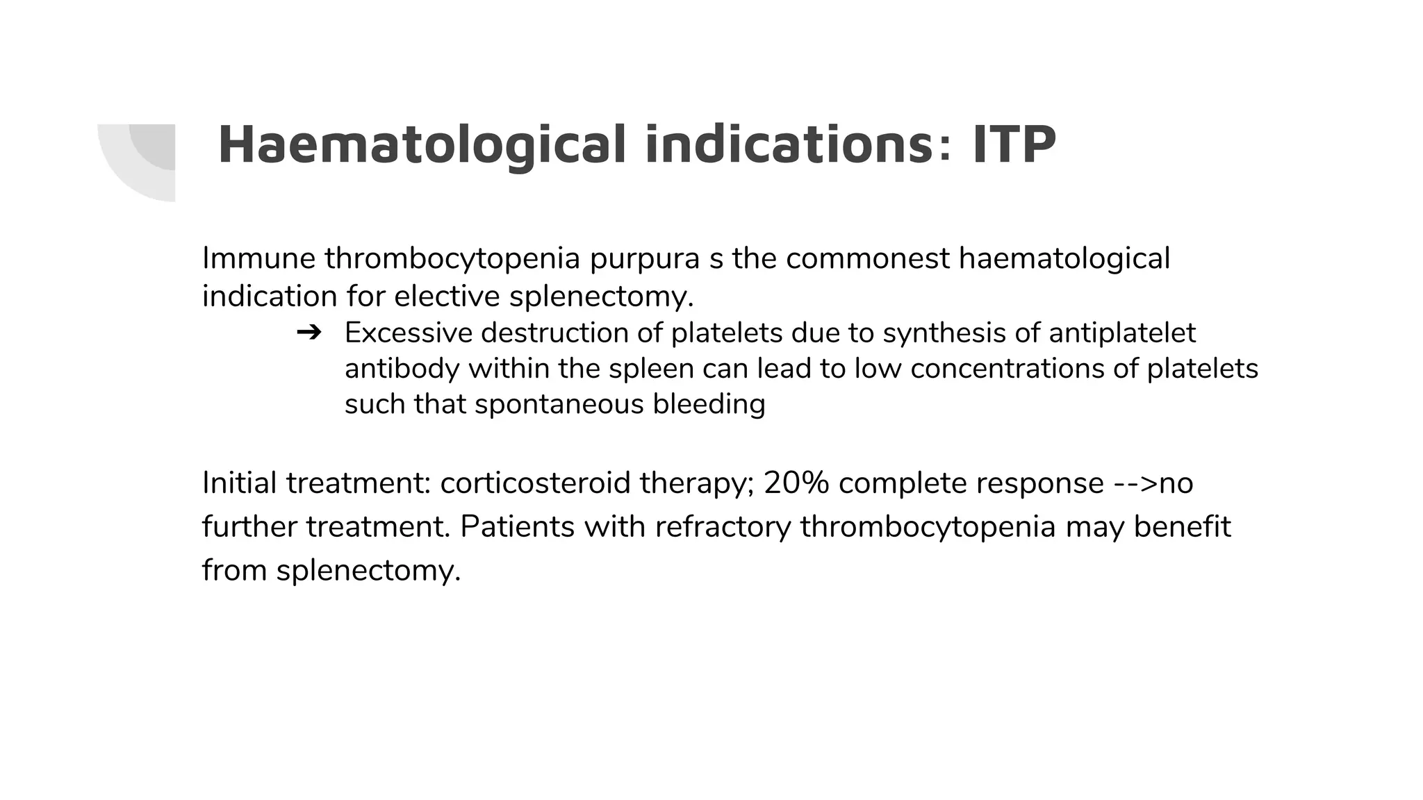 Haematological indications: ITP
Immune thrombocytopenia purpura s the commonest haematological
indication for elective splenectomy.
➔ Excessive destruction of platelets due to synthesis of antiplatelet
antibody within the spleen can lead to low concentrations of platelets
such that spontaneous bleeding
Initial treatment: corticosteroid therapy; 20% complete response -->no
further treatment. Patients with refractory thrombocytopenia may benefit
from splenectomy.
 