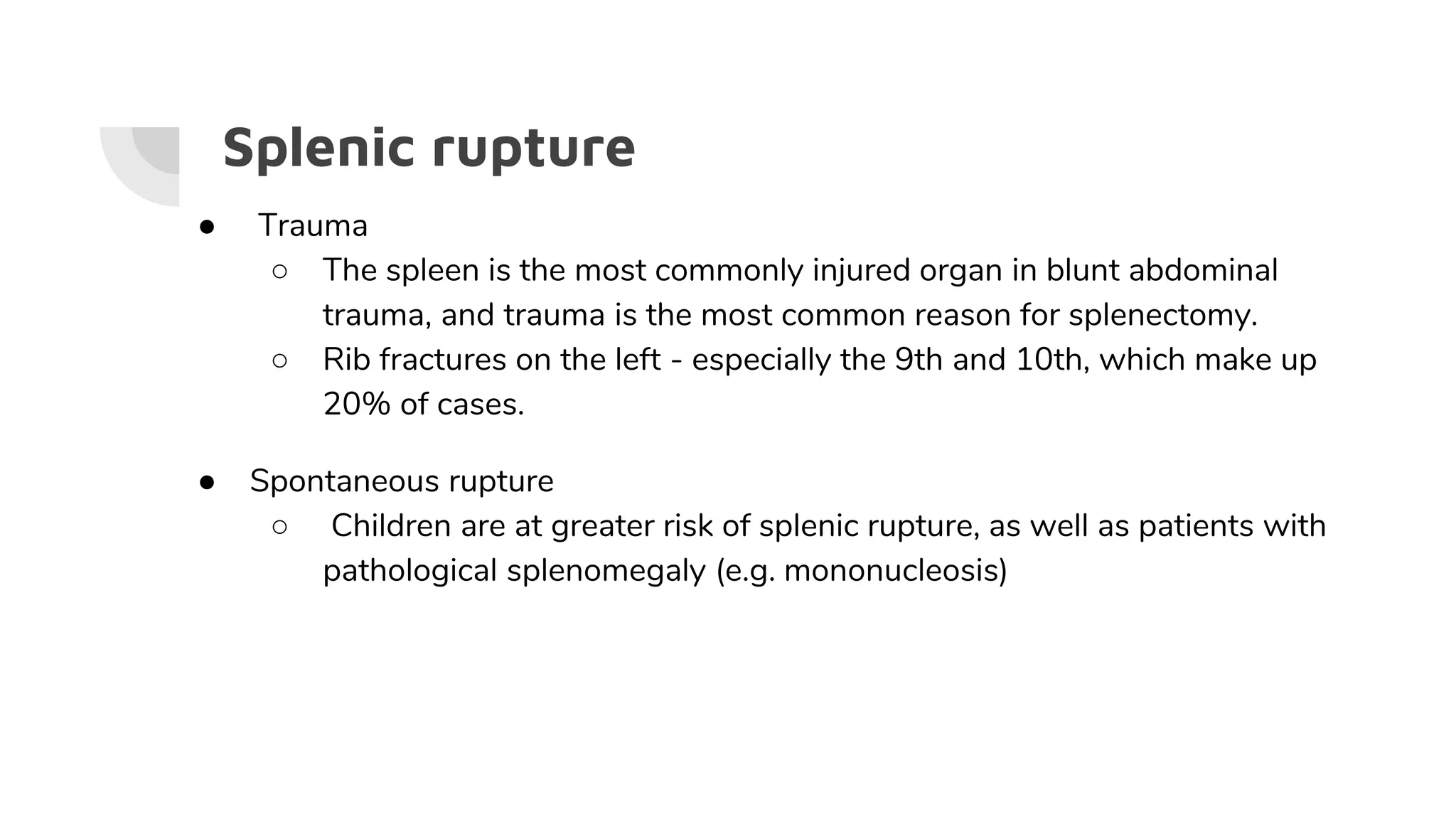 Splenic rupture
● Trauma
○ The spleen is the most commonly injured organ in blunt abdominal
trauma, and trauma is the most common reason for splenectomy.
○ Rib fractures on the left - especially the 9th and 10th, which make up
20% of cases.
● Spontaneous rupture
○ Children are at greater risk of splenic rupture, as well as patients with
pathological splenomegaly (e.g. mononucleosis)
 