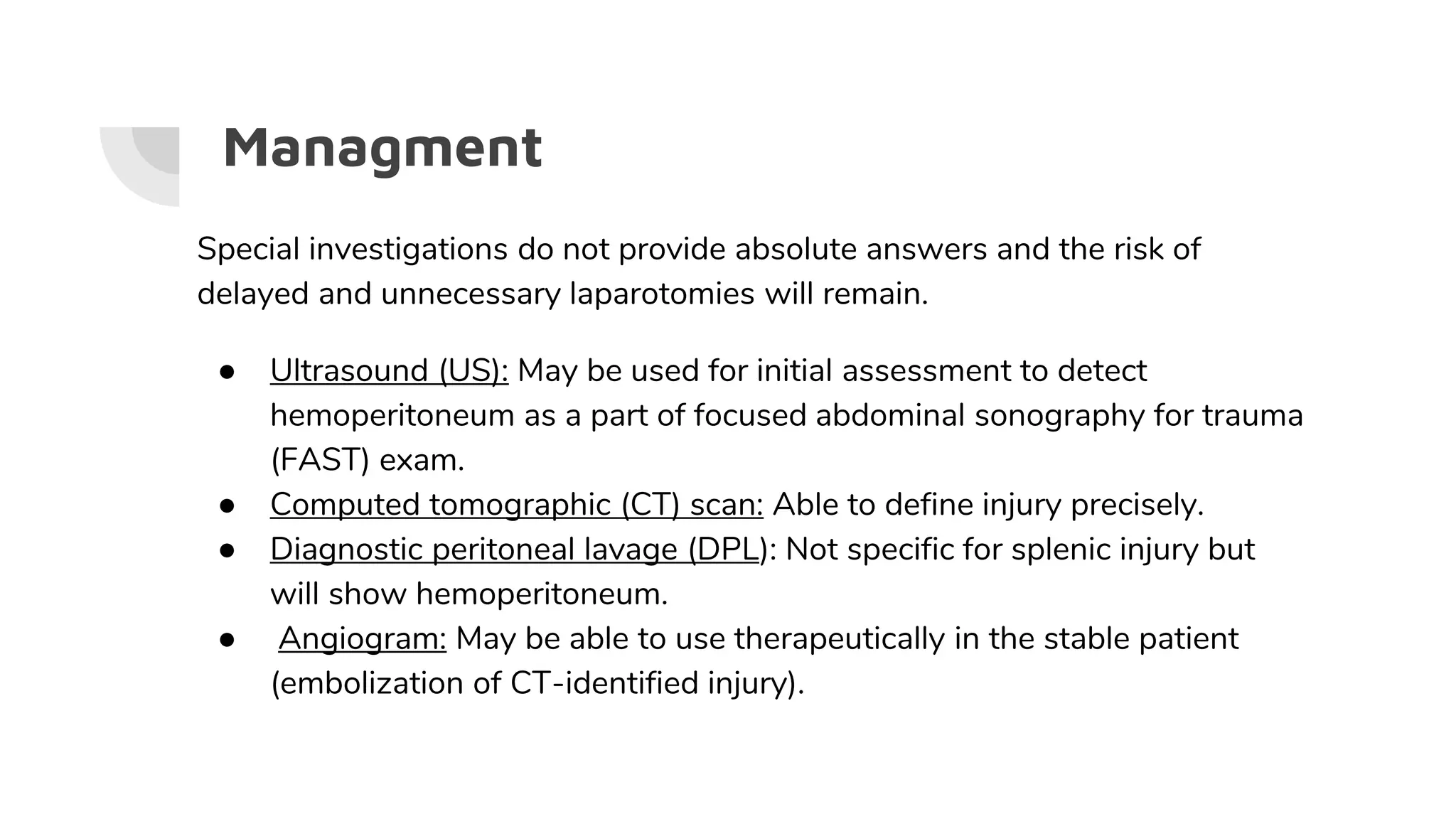 Managment
Special investigations do not provide absolute answers and the risk of
delayed and unnecessary laparotomies will remain.
● Ultrasound (US): May be used for initial assessment to detect
hemoperitoneum as a part of focused abdominal sonography for trauma
(FAST) exam.
● Computed tomographic (CT) scan: Able to define injury precisely.
● Diagnostic peritoneal lavage (DPL): Not specific for splenic injury but
will show hemoperitoneum.
● Angiogram: May be able to use therapeutically in the stable patient
(embolization of CT-identified injury).
 
