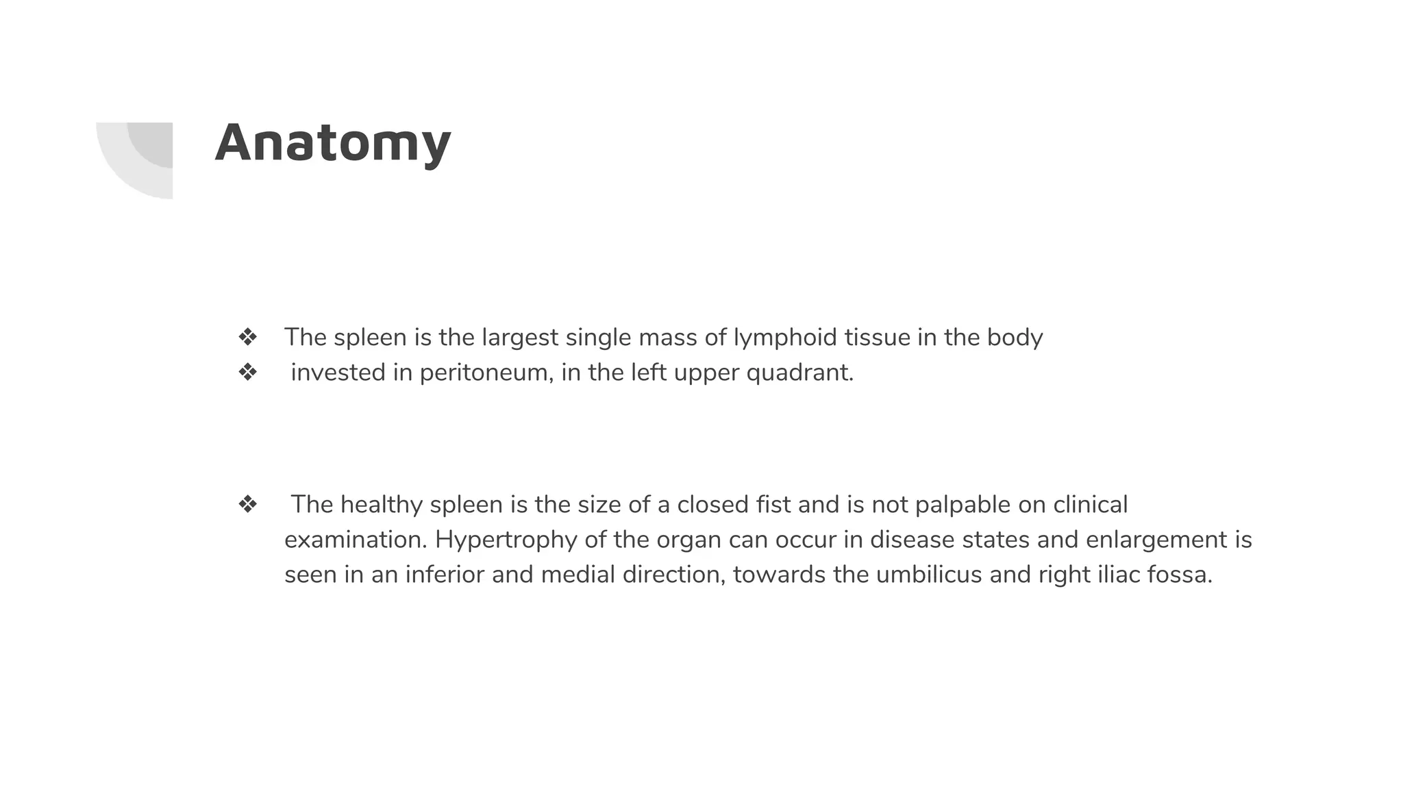 Anatomy
❖ The spleen is the largest single mass of lymphoid tissue in the body
❖ invested in peritoneum, in the left upper quadrant.
❖ The healthy spleen is the size of a closed fist and is not palpable on clinical
examination. Hypertrophy of the organ can occur in disease states and enlargement is
seen in an inferior and medial direction, towards the umbilicus and right iliac fossa.
 