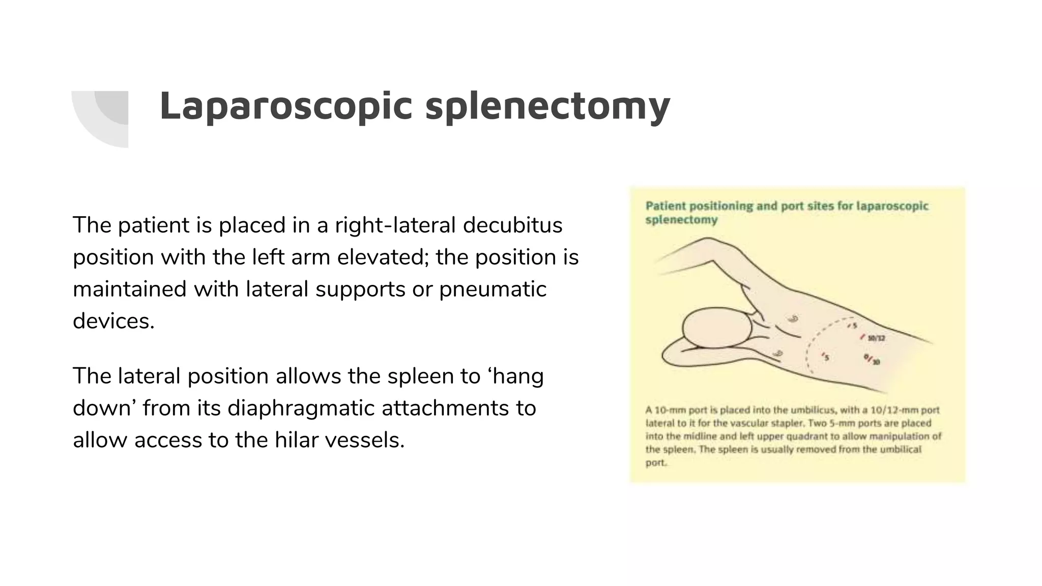 Laparoscopic splenectomy
The patient is placed in a right-lateral decubitus
position with the left arm elevated; the position is
maintained with lateral supports or pneumatic
devices.
The lateral position allows the spleen to ‘hang
down’ from its diaphragmatic attachments to
allow access to the hilar vessels.
 