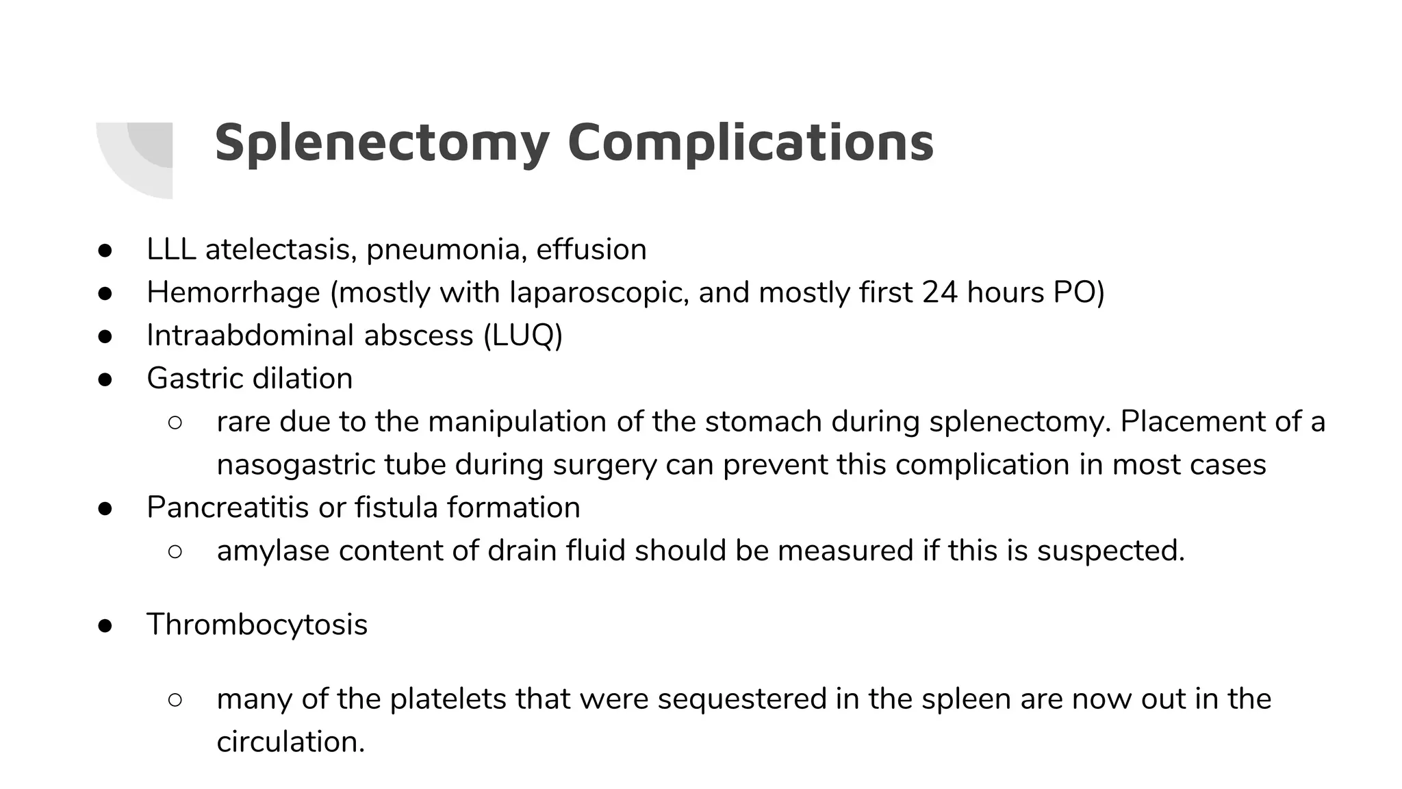 Splenectomy Complications
● LLL atelectasis, pneumonia, effusion
● Hemorrhage (mostly with laparoscopic, and mostly first 24 hours PO)
● Intraabdominal abscess (LUQ)
● Gastric dilation
○ rare due to the manipulation of the stomach during splenectomy. Placement of a
nasogastric tube during surgery can prevent this complication in most cases
● Pancreatitis or fistula formation
○ amylase content of drain fluid should be measured if this is suspected.
● Thrombocytosis
○ many of the platelets that were sequestered in the spleen are now out in the
circulation.
 