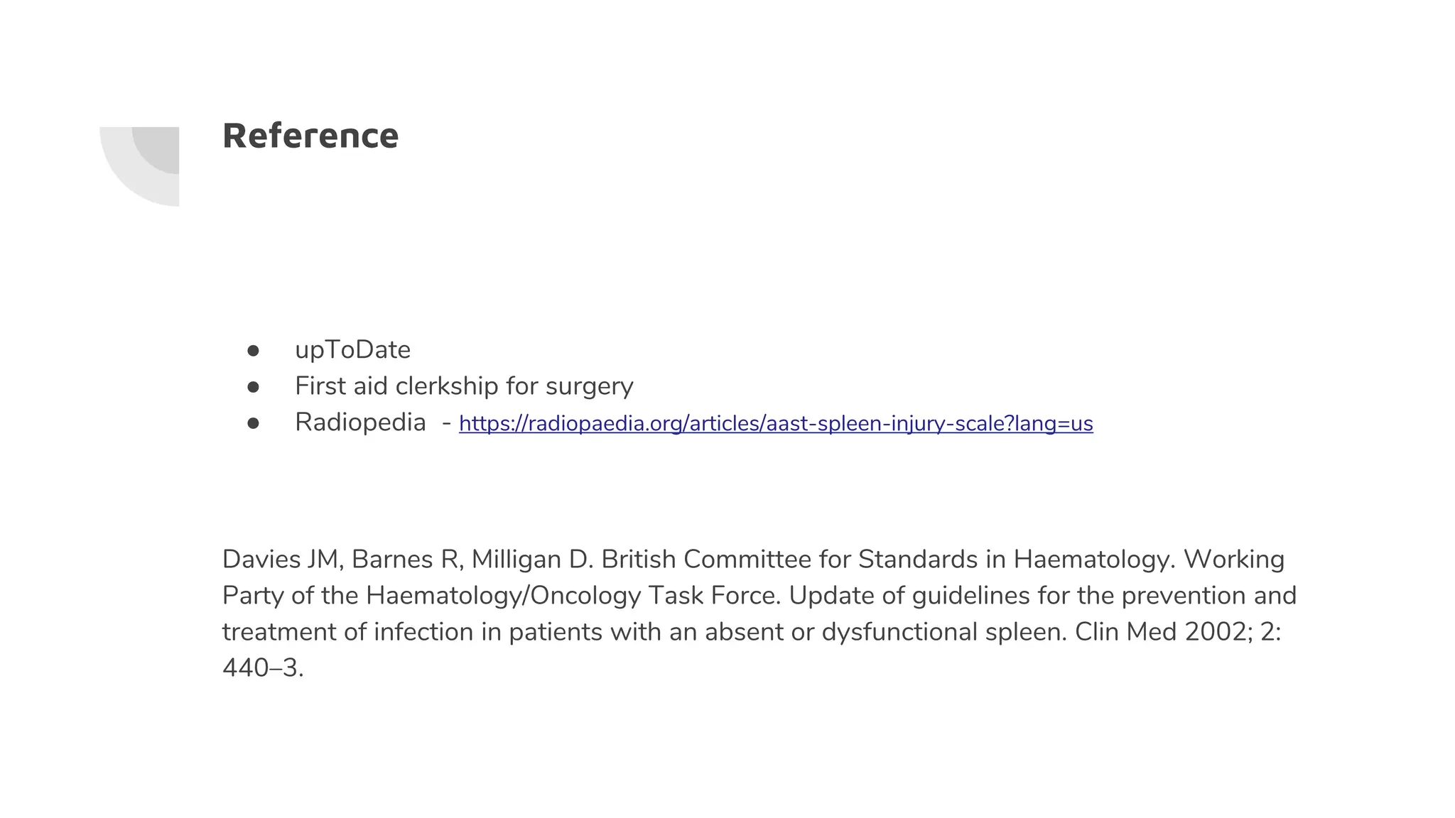 Reference
● upToDate
● First aid clerkship for surgery
● Radiopedia - https://radiopaedia.org/articles/aast-spleen-injury-scale?lang=us
Davies JM, Barnes R, Milligan D. British Committee for Standards in Haematology. Working
Party of the Haematology/Oncology Task Force. Update of guidelines for the prevention and
treatment of infection in patients with an absent or dysfunctional spleen. Clin Med 2002; 2:
440–3.
 
