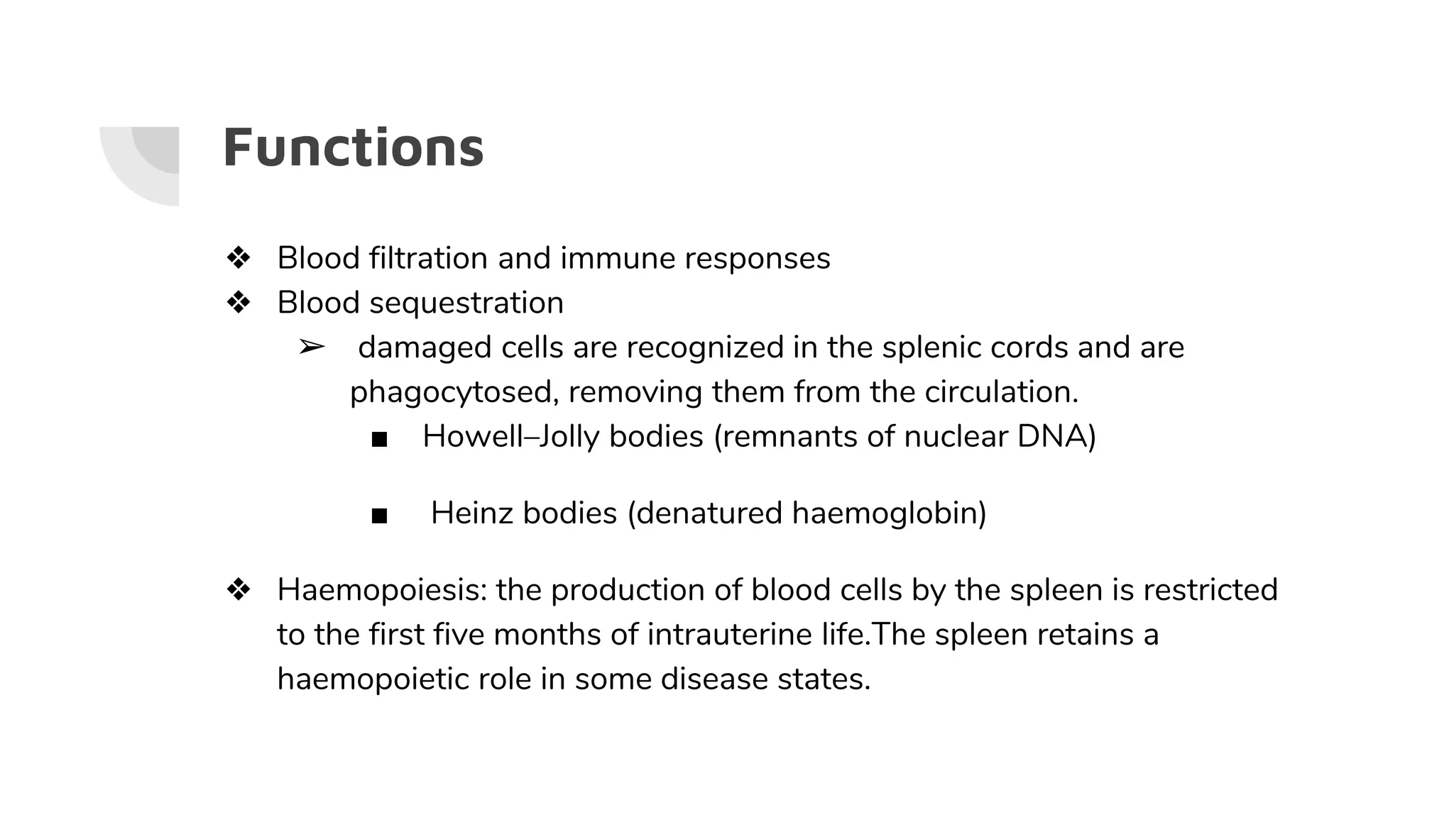 Functions
❖ Blood filtration and immune responses
❖ Blood sequestration
➢ damaged cells are recognized in the splenic cords and are
phagocytosed, removing them from the circulation.
■ Howell–Jolly bodies (remnants of nuclear DNA)
■ Heinz bodies (denatured haemoglobin)
❖ Haemopoiesis: the production of blood cells by the spleen is restricted
to the first five months of intrauterine life.The spleen retains a
haemopoietic role in some disease states.
 