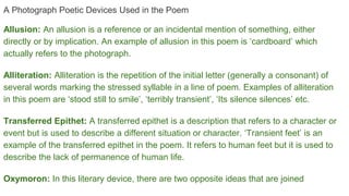 A Photograph Poetic Devices Used in the Poem
Allusion: An allusion is a reference or an incidental mention of something, either
directly or by implication. An example of allusion in this poem is ‘cardboard’ which
actually refers to the photograph.
Alliteration: Alliteration is the repetition of the initial letter (generally a consonant) of
several words marking the stressed syllable in a line of poem. Examples of alliteration
in this poem are ‘stood still to smile’, ‘terribly transient’, ‘Its silence silences’ etc.
Transferred Epithet: A transferred epithet is a description that refers to a character or
event but is used to describe a different situation or character. ‘Transient feet’ is an
example of the transferred epithet in the poem. It refers to human feet but it is used to
describe the lack of permanence of human life.
Oxymoron: In this literary device, there are two opposite ideas that are joined
 