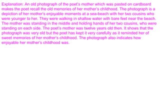 Explanation: An old photograph of the poet’s mother which was pasted on cardboard
makes the poet recall the old memories of her mother’s childhood. The photograph is a
depiction of her mother’s enjoyable moments at a sea-beach with her two cousins who
were younger to her. They were walking in shallow water with bare feet near the beach.
The mother was standing in the middle and holding hands of her two cousins, who were
standing on each side. The poet’s mother was twelve years old then. It shows that the
photograph was very old but the poet has kept it very carefully as it reminded her of
sweet memories of her mother’s childhood. The photograph also indicates how
enjoyable her mother’s childhood was.
 