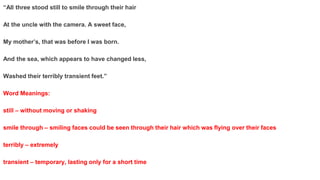 “All three stood still to smile through their hair
At the uncle with the camera. A sweet face,
My mother’s, that was before I was born.
And the sea, which appears to have changed less,
Washed their terribly transient feet.”
Word Meanings:
still – without moving or shaking
smile through – smiling faces could be seen through their hair which was flying over their faces
terribly – extremely
transient – temporary, lasting only for a short time
 