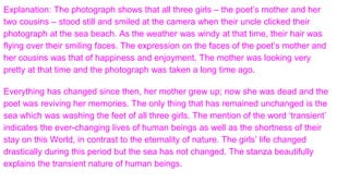 Explanation: The photograph shows that all three girls – the poet’s mother and her
two cousins – stood still and smiled at the camera when their uncle clicked their
photograph at the sea beach. As the weather was windy at that time, their hair was
flying over their smiling faces. The expression on the faces of the poet’s mother and
her cousins was that of happiness and enjoyment. The mother was looking very
pretty at that time and the photograph was taken a long time ago.
Everything has changed since then, her mother grew up; now she was dead and the
poet was reviving her memories. The only thing that has remained unchanged is the
sea which was washing the feet of all three girls. The mention of the word ‘transient’
indicates the ever-changing lives of human beings as well as the shortness of their
stay on this World, in contrast to the eternality of nature. The girls’ life changed
drastically during this period but the sea has not changed. The stanza beautifully
explains the transient nature of human beings.
 