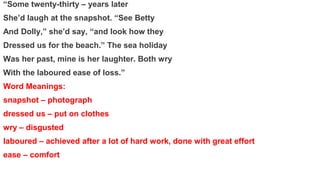 “Some twenty-thirty – years later
She’d laugh at the snapshot. “See Betty
And Dolly,” she’d say, “and look how they
Dressed us for the beach.” The sea holiday
Was her past, mine is her laughter. Both wry
With the laboured ease of loss.”
Word Meanings:
snapshot – photograph
dressed us – put on clothes
wry – disgusted
laboured – achieved after a lot of hard work, done with great effort
ease – comfort
 