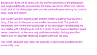 Explanation: Even 20-30 years later the mother would look at the photograph
and laugh nostalgically remembering the happy memories of her past. Mother
would look at the photograph and comment on the dresses worn by the cousins
Dolly, Betty and herself.
Sea holiday was her mother’s past and her mother’s laughter has become a
thing of the past for the poet as her mother was now dead. The poet still
remembers how her mother would laugh at the photograph remembering the
sea-holiday with a fondness as well as a sense of loss because that time would
never come back. In the same way poet feels nostalgic thinking about her
mother and her laughter which has become a thing of the past.
The words ‘laboured’ and ‘ease’ are opposite to each other, but describe the
same entity, loss.
 