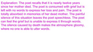 Explanation: The poet recalls that it is nearly twelve years
since her mother died. The poet is consumed with grief but is
left with no words to express her loss and pain. The poet is
totally absorbed in memories of her dead mother. The painful
silence of this situation leaves the poet speechless. The poet
can feel the grief but is unable to express it through words.
The silence caused by death makes the atmosphere gloomy,
where no one is able to utter words.
 